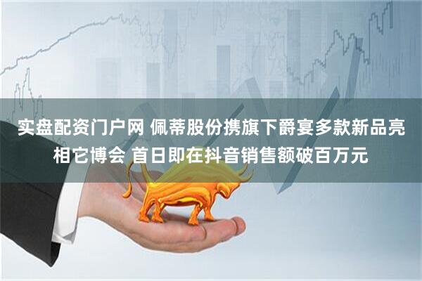 实盘配资门户网 佩蒂股份携旗下爵宴多款新品亮相它博会 首日即在抖音销售额破百万元