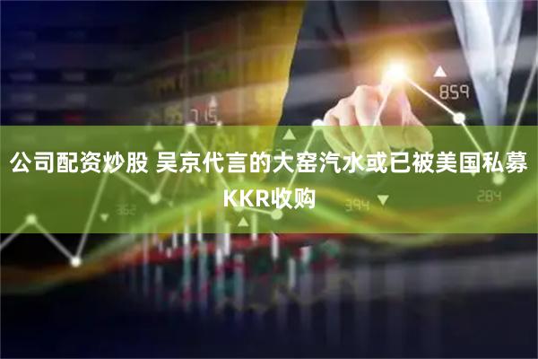 公司配资炒股 吴京代言的大窑汽水或已被美国私募KKR收购