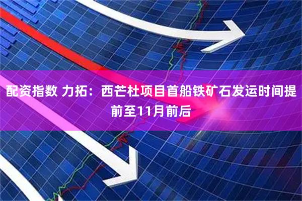 配资指数 力拓：西芒杜项目首船铁矿石发运时间提前至11月前后