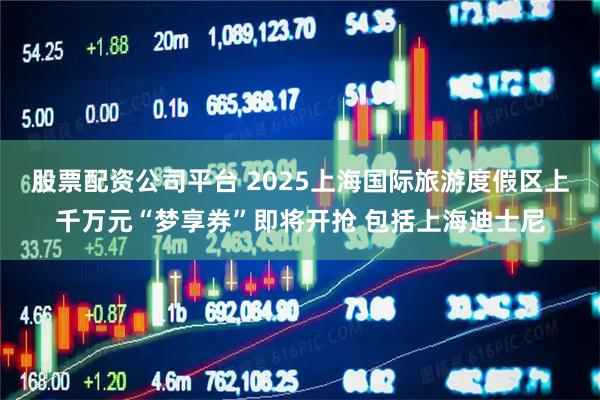 股票配资公司平台 2025上海国际旅游度假区上千万元“梦享券”即将开抢 包括上海迪士尼