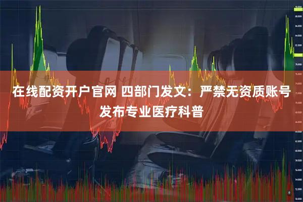 在线配资开户官网 四部门发文：严禁无资质账号发布专业医疗科普