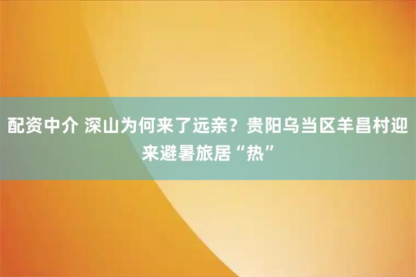 配资中介 深山为何来了远亲？贵阳乌当区羊昌村迎来避暑旅居“热”