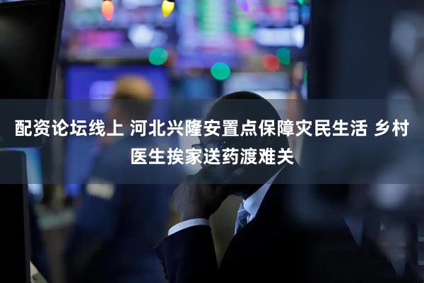 配资论坛线上 河北兴隆安置点保障灾民生活 乡村医生挨家送药渡难关