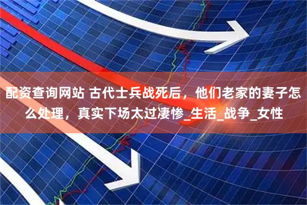 配资查询网站 古代士兵战死后，他们老家的妻子怎么处理，真实下场太过凄惨_生活_战争_女性