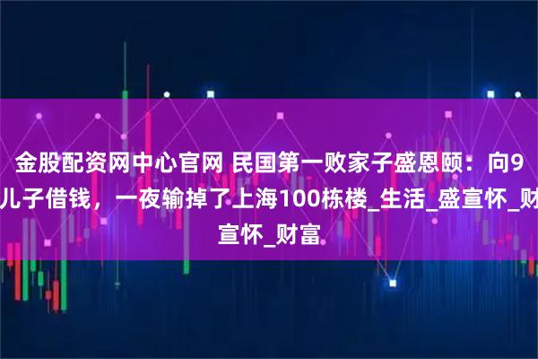 金股配资网中心官网 民国第一败家子盛恩颐：向9岁儿子借钱，一夜输掉了上海100栋楼_生活_盛宣怀_财富