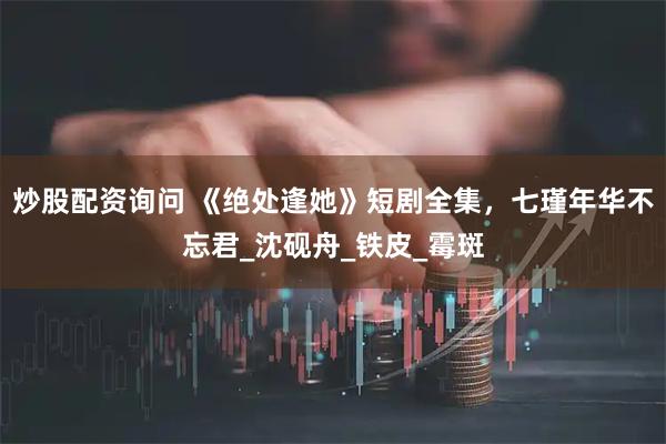 炒股配资询问 《绝处逢她》短剧全集，七瑾年华不忘君_沈砚舟_铁皮_霉斑