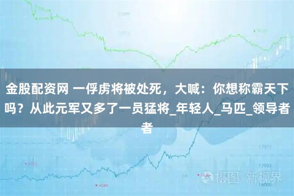 金股配资网 一俘虏将被处死，大喊：你想称霸天下吗？从此元军又多了一员猛将_年轻人_马匹_领导者