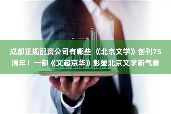 成都正规配资公司有哪些 《北京文学》创刊75周年！一部《文起京华》彰显北京文学新气象