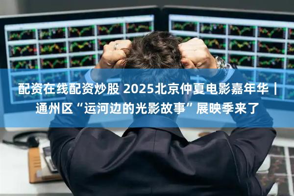 配资在线配资炒股 2025北京仲夏电影嘉年华｜通州区“运河边的光影故事”展映季来了