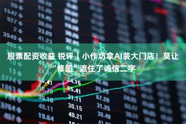 股票配资收益 锐评丨小作坊拿AI装大门店！莫让“修图”遮住了诚信二字