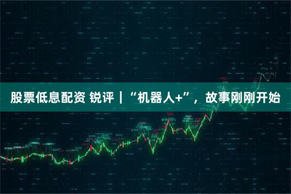 股票低息配资 锐评｜“机器人+”，故事刚刚开始
