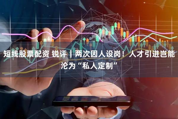 短线股票配资 锐评｜两次因人设岗！人才引进岂能沦为“私人定制”