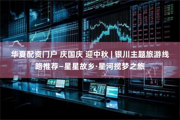 华夏配资门户 庆国庆 迎中秋 | 银川主题旅游线路推荐—星星故乡·星河揽梦之旅