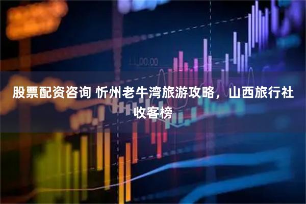 股票配资咨询 忻州老牛湾旅游攻略，山西旅行社收客榜