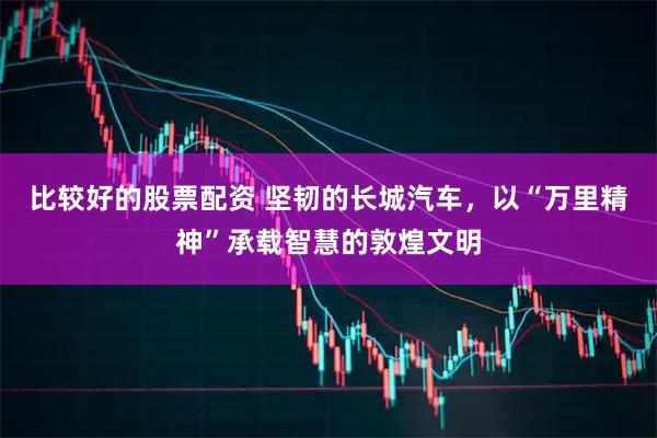 比较好的股票配资 坚韧的长城汽车，以“万里精神”承载智慧的敦煌文明