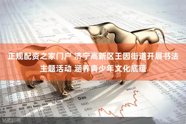 正规配资之家门户 济宁高新区王因街道开展书法主题活动 涵养青少年文化底蕴