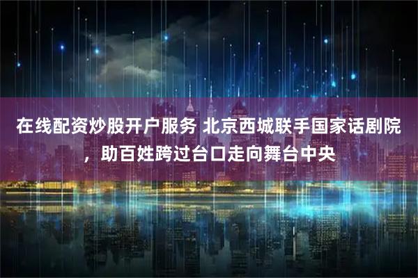 在线配资炒股开户服务 北京西城联手国家话剧院，助百姓跨过台口走向舞台中央