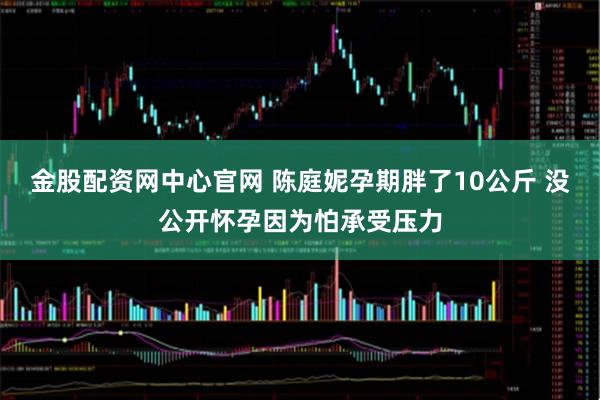 金股配资网中心官网 陈庭妮孕期胖了10公斤 没公开怀孕因为怕承受压力